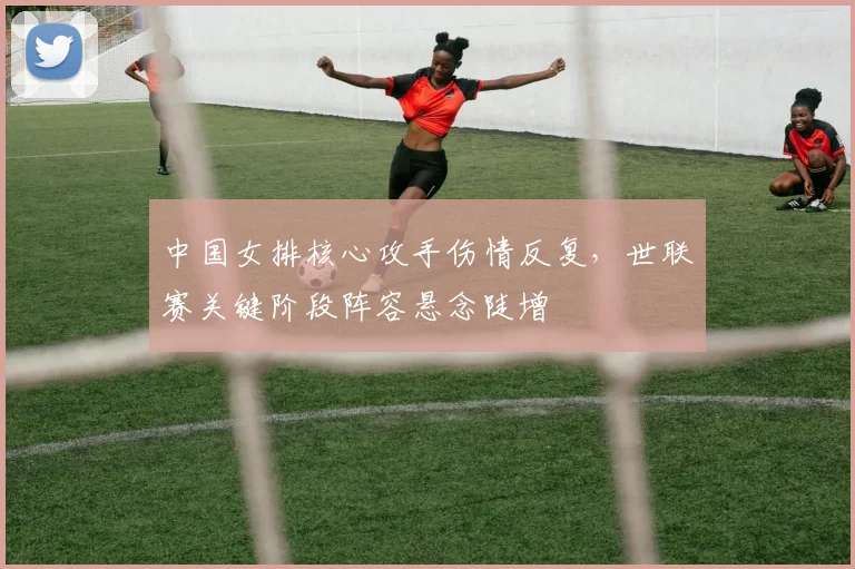 中国女排核心攻手伤情反复，世联赛关键阶段阵容悬念陡增