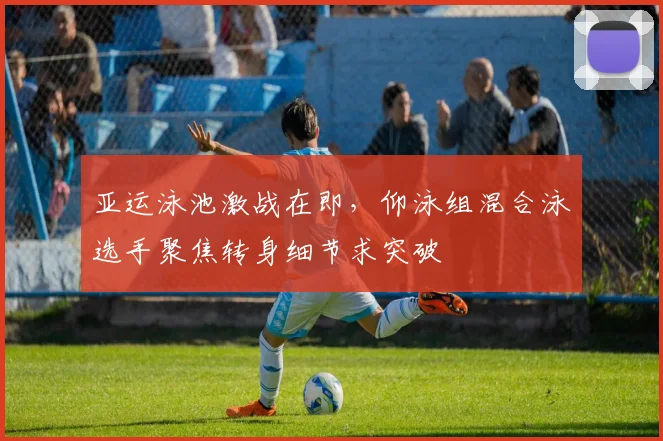 亚运泳池激战在即，仰泳组混合泳选手聚焦转身细节求突破