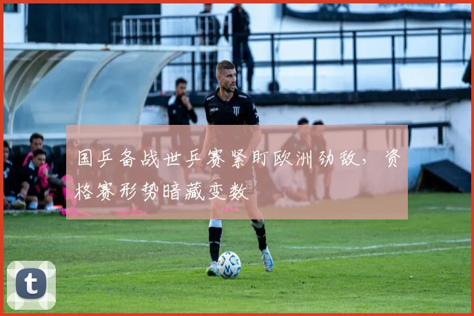 国乒备战世乒赛紧盯欧洲劲敌，资格赛形势暗藏变数