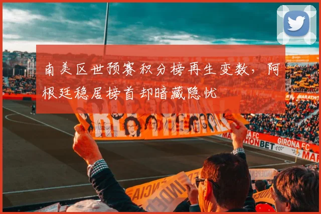 南美区世预赛积分榜再生变数，阿根廷稳居榜首却暗藏隐忧