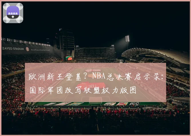 欧洲新王登基？NBA总决赛启示录：国际军团改写联盟权力版图