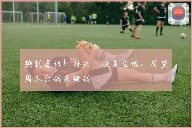 热刺喜讯！孙兴慜恢复合练，有望周末出战关键战