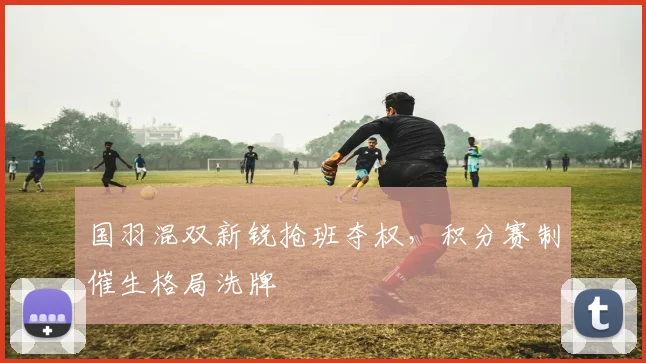 国羽混双新锐抢班夺权，积分赛制催生格局洗牌