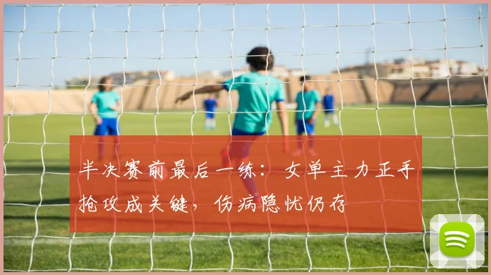 半决赛前最后一练：女单主力正手抢攻成关键，伤病隐忧仍存