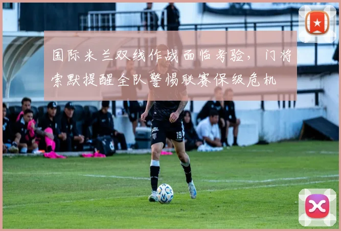 国际米兰双线作战面临考验，门将索默提醒全队警惕联赛保级危机