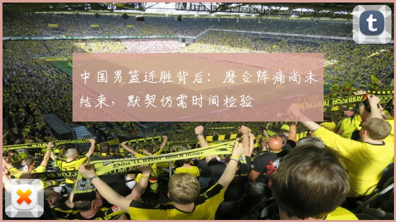 中国男篮连胜背后：磨合阵痛尚未结束，默契仍需时间检验