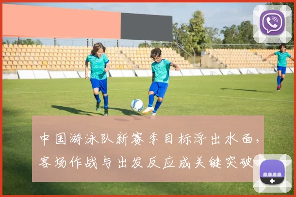 中国游泳队新赛季目标浮出水面，客场作战与出发反应成关键突破口