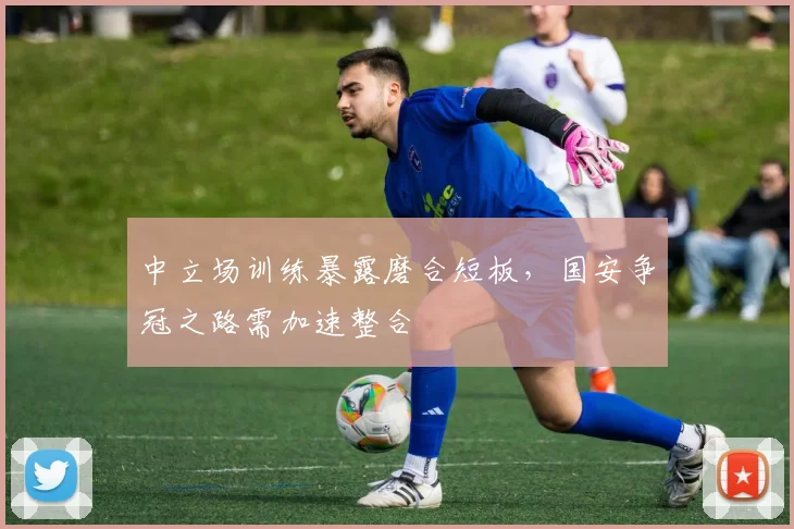 中立场训练暴露磨合短板，国安争冠之路需加速整合