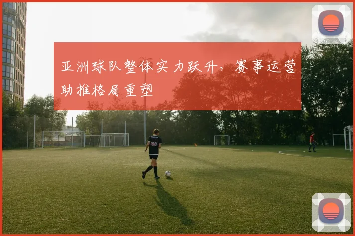 亚洲球队整体实力跃升，赛事运营助推格局重塑