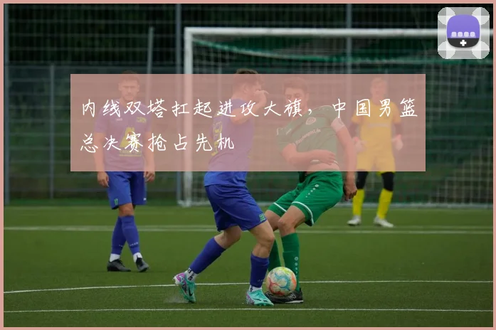 内线双塔扛起进攻大旗，中国男篮总决赛抢占先机