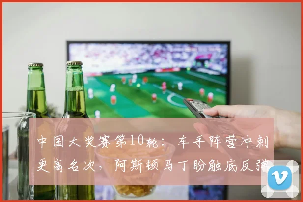 中国大奖赛第10轮：车手阵营冲刺更高名次，阿斯顿马丁盼触底反弹