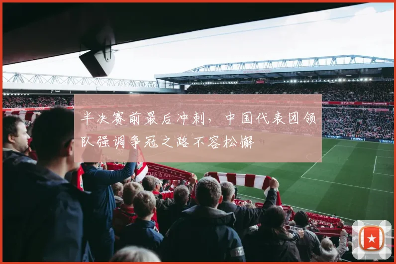 半决赛前最后冲刺，中国代表团领队强调争冠之路不容松懈