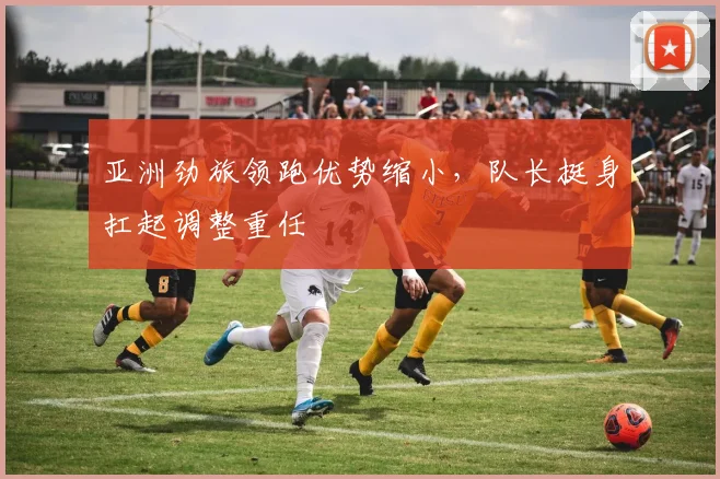 亚洲劲旅领跑优势缩小，队长挺身扛起调整重任