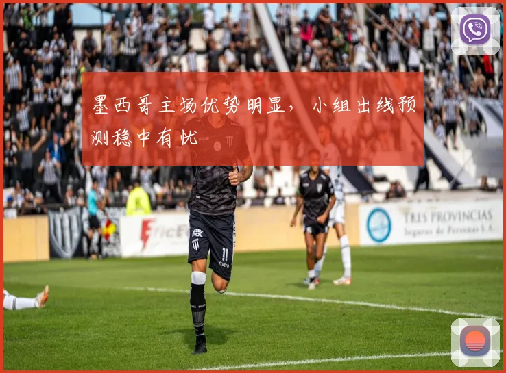墨西哥主场优势明显，小组出线预测稳中有忧
