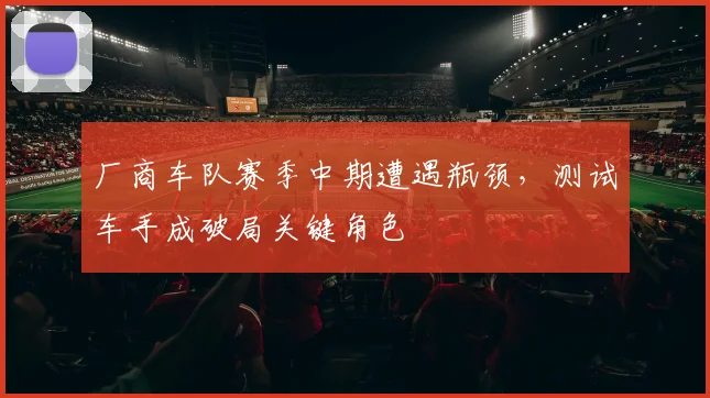 厂商车队赛季中期遭遇瓶颈，测试车手成破局关键角色