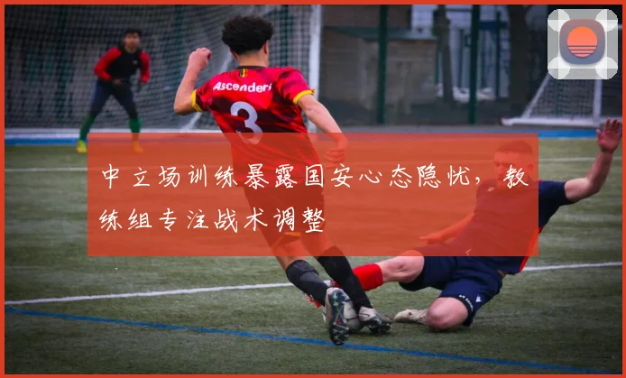 中立场训练暴露国安心态隐忧，教练组专注战术调整