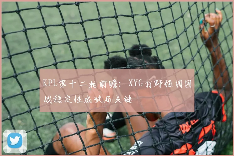 KPL第十二轮前瞻：XYG打野强调团战稳定性成破局关键