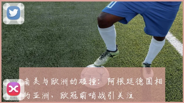 南美与欧洲的碰撞：阿根廷德国相约亚洲，欧冠前哨战引关注