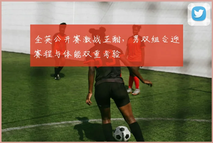 全英公开赛激战正酣，男双组合迎赛程与体能双重考验