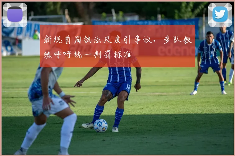 新规首周执法尺度引争议，多队教练呼吁统一判罚标准