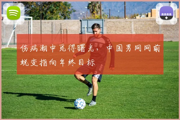 伤病潮中觅得曙光，中国男网网前蜕变指向年终目标