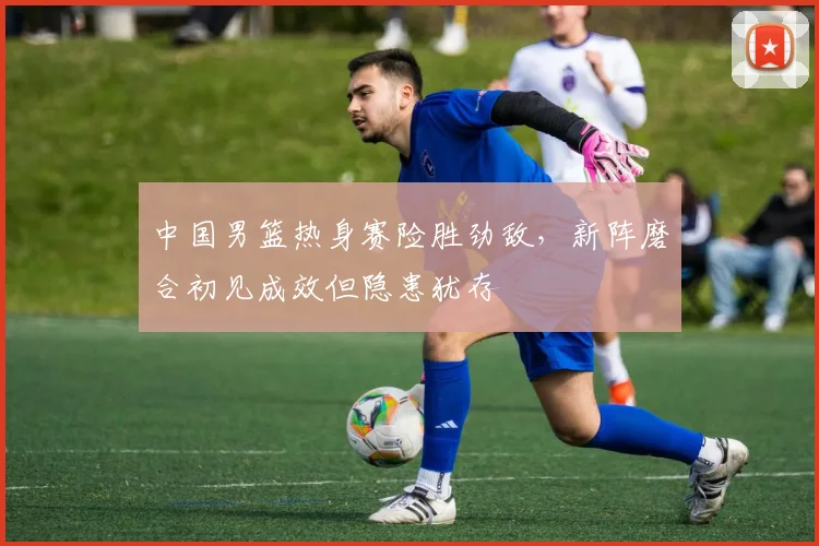 中国男篮热身赛险胜劲敌，新阵磨合初见成效但隐患犹存