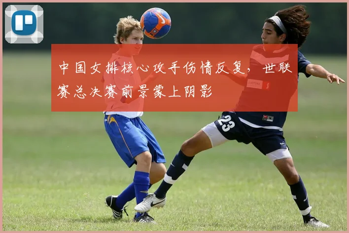 中国女排核心攻手伤情反复，世联赛总决赛前景蒙上阴影