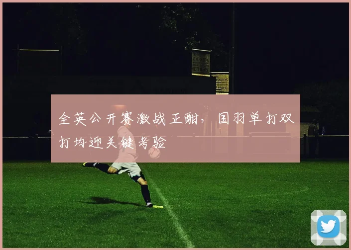 全英公开赛激战正酣，国羽单打双打均迎关键考验