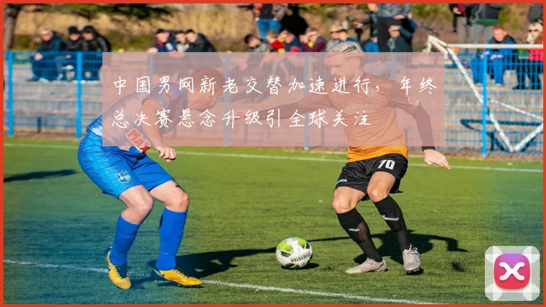 中国男网新老交替加速进行，年终总决赛悬念升级引全球关注