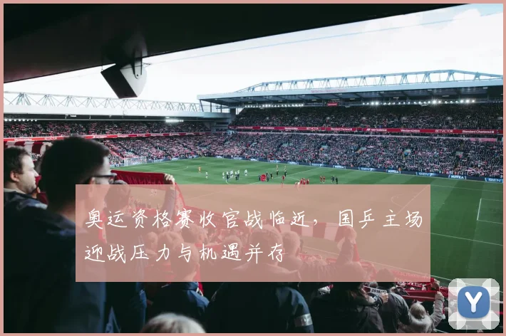 奥运资格赛收官战临近，国乒主场迎战压力与机遇并存