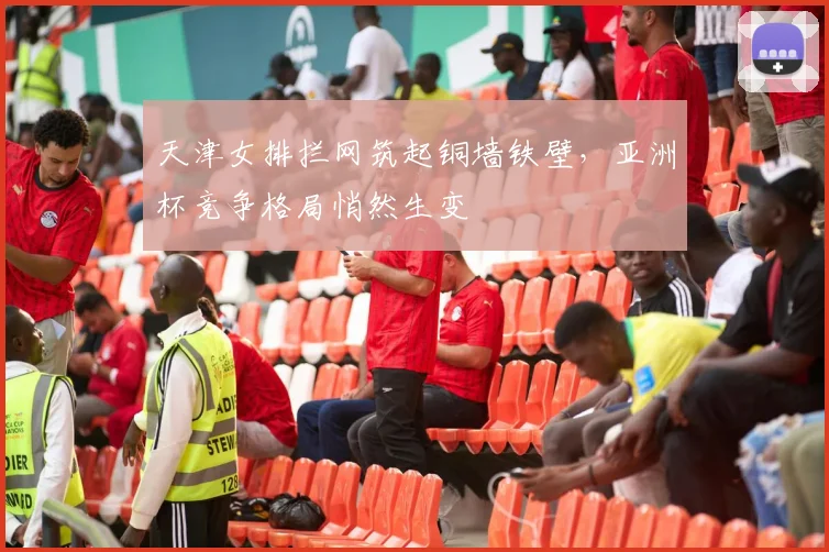 天津女排拦网筑起铜墙铁壁，亚洲杯竞争格局悄然生变