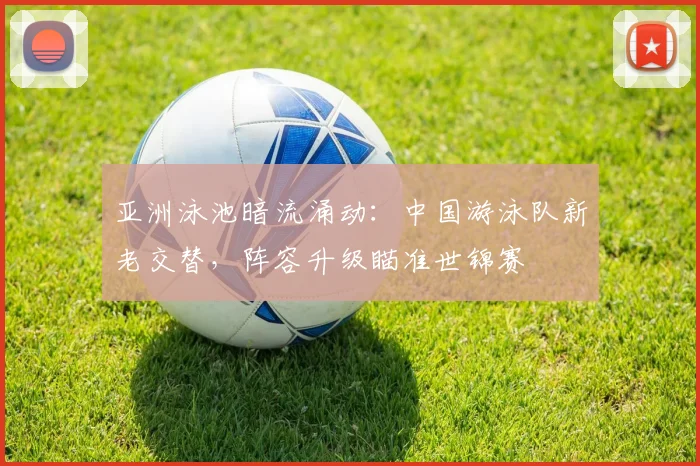 亚洲泳池暗流涌动：中国游泳队新老交替，阵容升级瞄准世锦赛