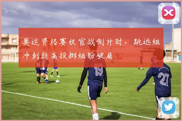 奥运资格赛收官战倒计时，跳远组冲刺新高投掷组盼破局