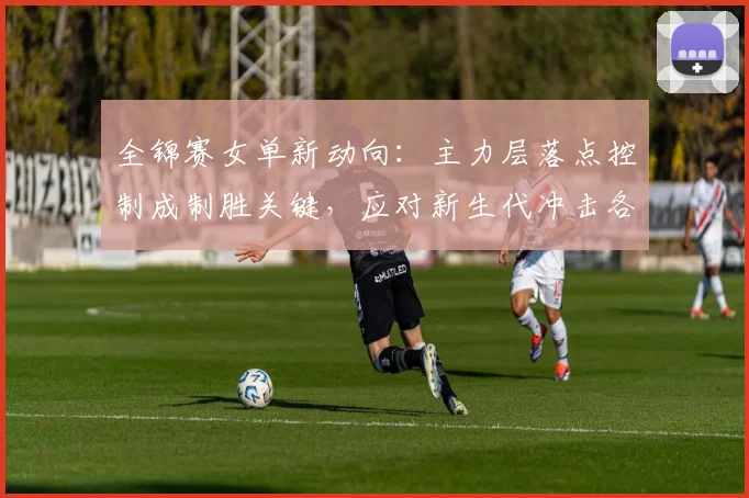 全锦赛女单新动向：主力层落点控制成制胜关键，应对新生代冲击各有妙招
