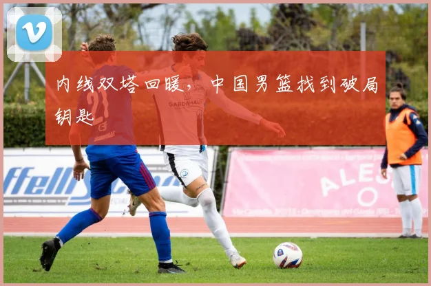 内线双塔回暖，中国男篮找到破局钥匙