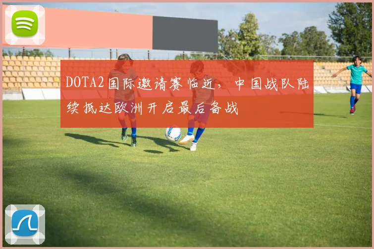 DOTA2国际邀请赛临近，中国战队陆续抵达欧洲开启最后备战