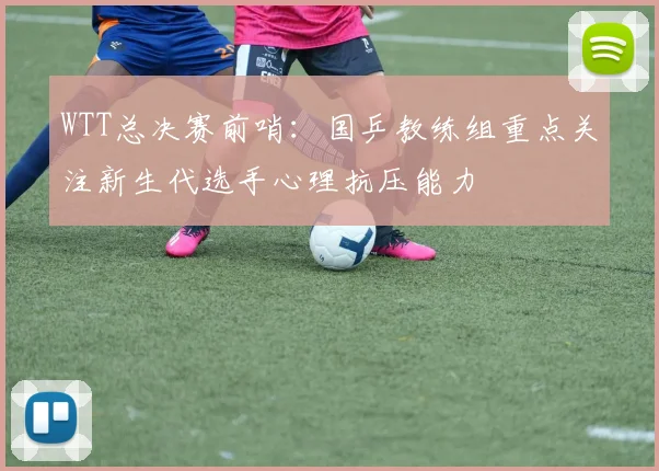 WTT总决赛前哨：国乒教练组重点关注新生代选手心理抗压能力
