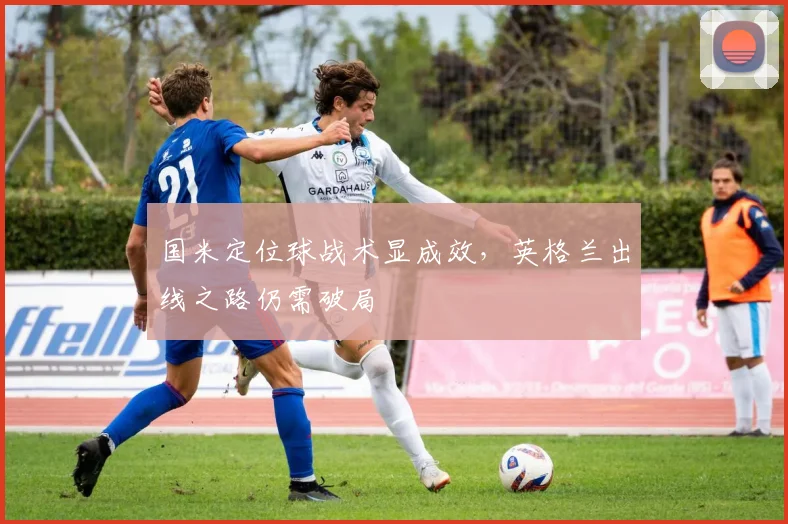 国米定位球战术显成效，英格兰出线之路仍需破局