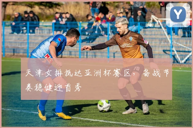 天津女排抵达亚洲杯赛区，备战节奏稳健迎首秀