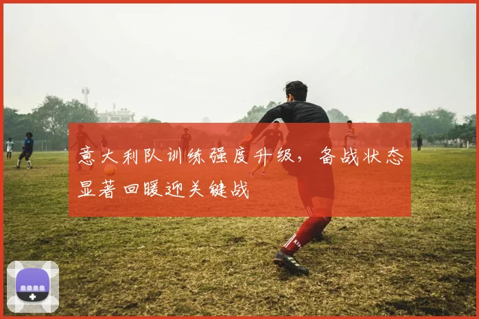 意大利队训练强度升级，备战状态显著回暖迎关键战