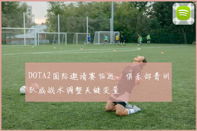 DOTA2国际邀请赛临近，俱乐部青训队成战术调整关键变量