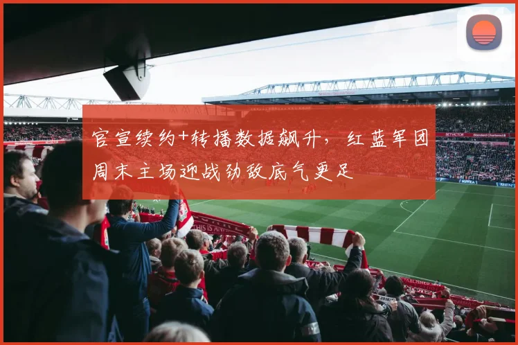 官宣续约+转播数据飙升，红蓝军团周末主场迎战劲敌底气更足