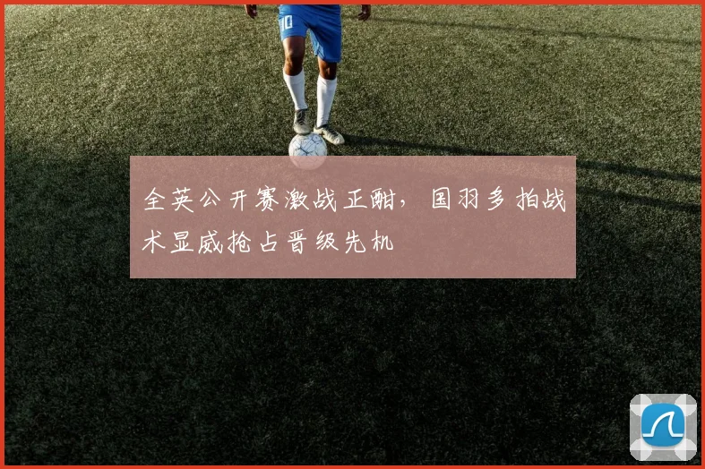 全英公开赛激战正酣，国羽多拍战术显威抢占晋级先机